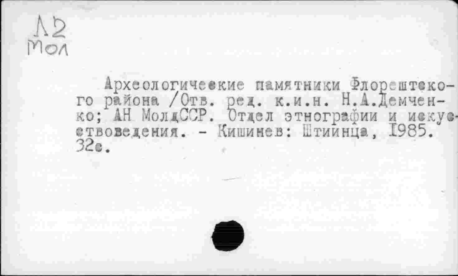 ﻿ГИ 04
Археологические памятники Јлорзштско-го района /Отв. ред. к.и.н. Н.А.Демченко; АН МолдССР. Отдел этнографии и иекуе-етвоведения. - Кишинев: ктиинца, 1985.“ 32с.